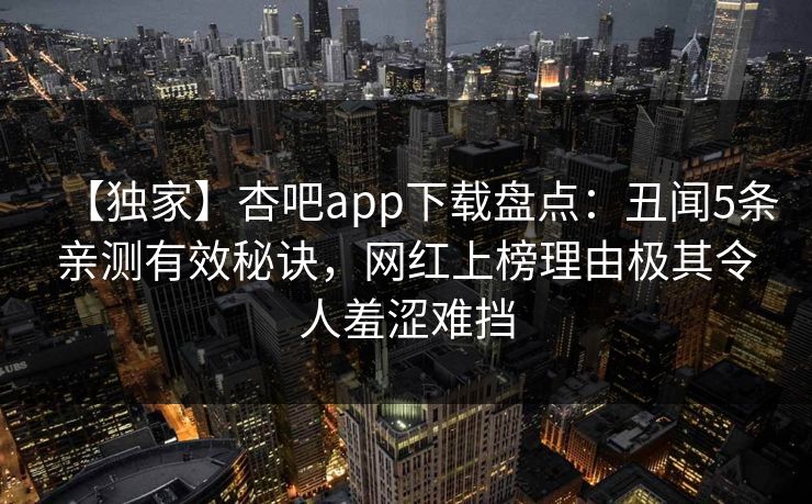 【独家】杏吧app下载盘点：丑闻5条亲测有效秘诀，网红上榜理由极其令人羞涩难挡