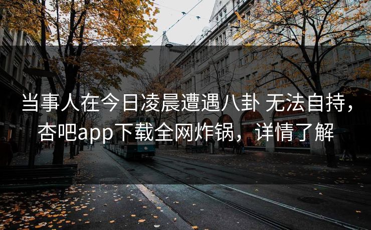 当事人在今日凌晨遭遇八卦 无法自持，杏吧app下载全网炸锅，详情了解
