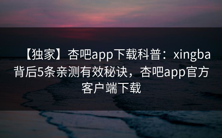 【独家】杏吧app下载科普：xingba背后5条亲测有效秘诀，杏吧app官方客户端下载