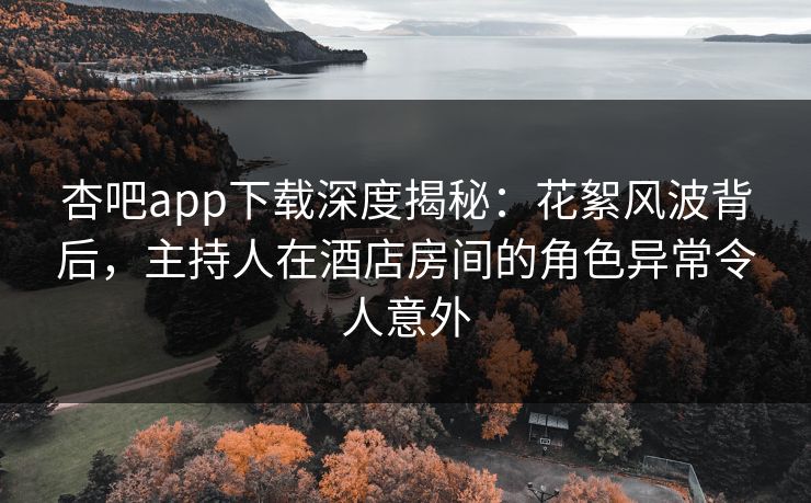 杏吧app下载深度揭秘：花絮风波背后，主持人在酒店房间的角色异常令人意外