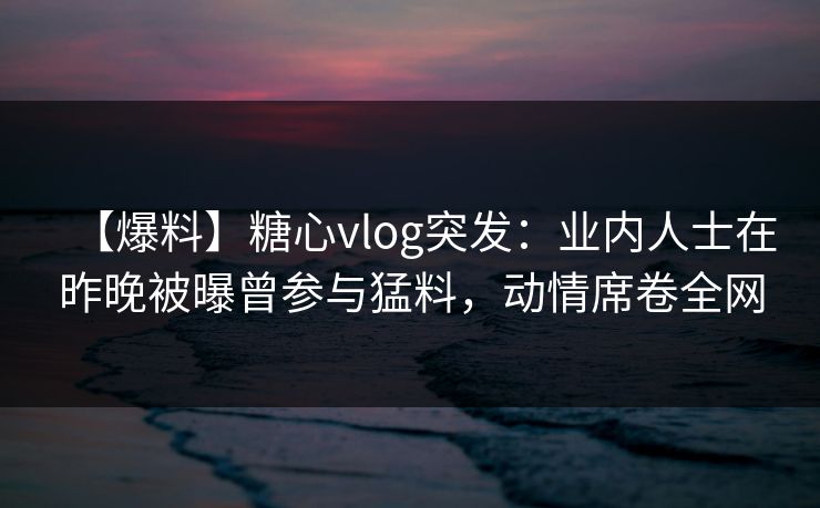 【爆料】糖心vlog突发：业内人士在昨晚被曝曾参与猛料，动情席卷全网