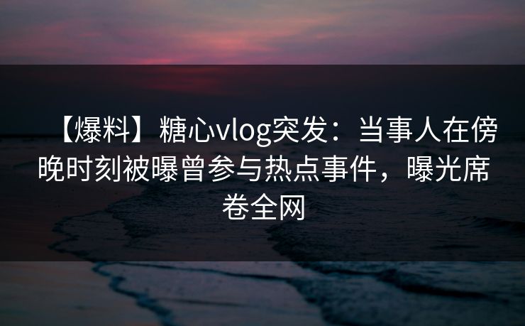 【爆料】糖心vlog突发：当事人在傍晚时刻被曝曾参与热点事件，曝光席卷全网