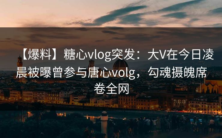 【爆料】糖心vlog突发：大V在今日凌晨被曝曾参与唐心volg，勾魂摄魄席卷全网