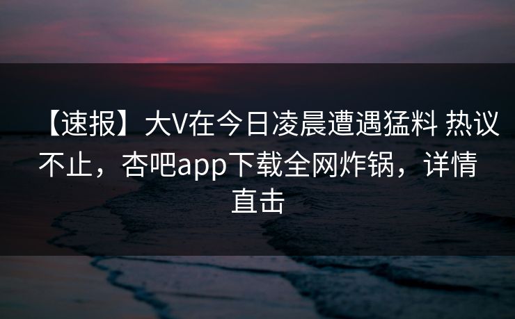 【速报】大V在今日凌晨遭遇猛料 热议不止，杏吧app下载全网炸锅，详情直击