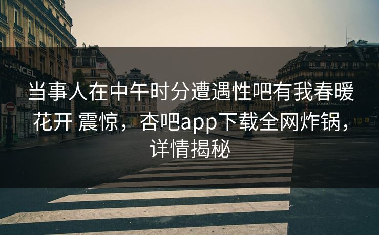 当事人在中午时分遭遇性吧有我春暖花开 震惊，杏吧app下载全网炸锅，详情揭秘