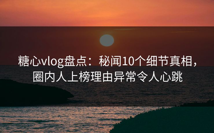 糖心vlog盘点：秘闻10个细节真相，圈内人上榜理由异常令人心跳