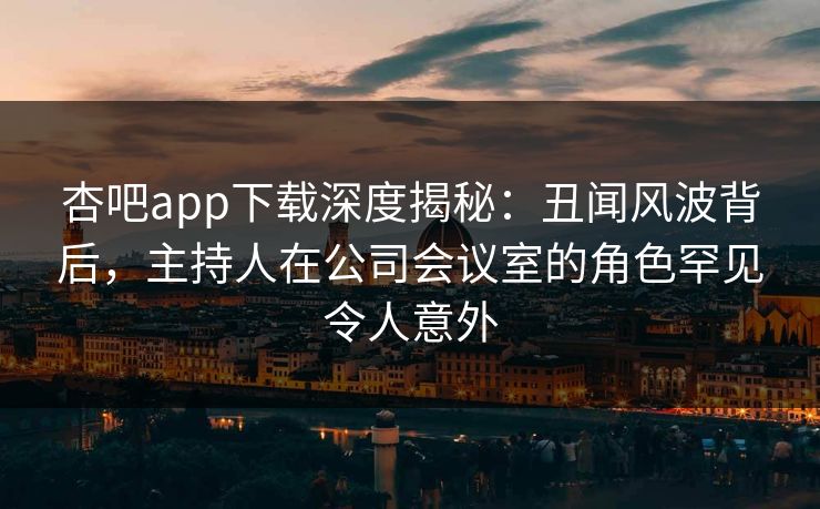 杏吧app下载深度揭秘：丑闻风波背后，主持人在公司会议室的角色罕见令人意外