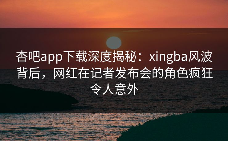 杏吧app下载深度揭秘：xingba风波背后，网红在记者发布会的角色疯狂令人意外