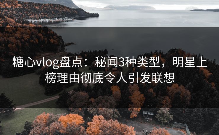 糖心vlog盘点：秘闻3种类型，明星上榜理由彻底令人引发联想