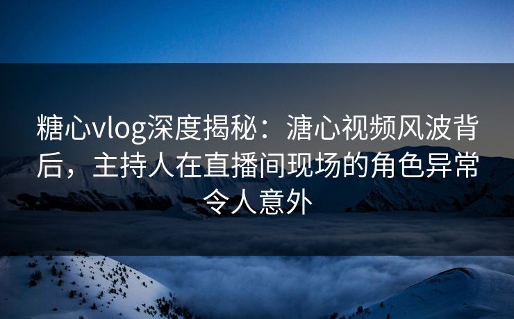 糖心vlog深度揭秘：溏心视频风波背后，主持人在直播间现场的角色异常令人意外
