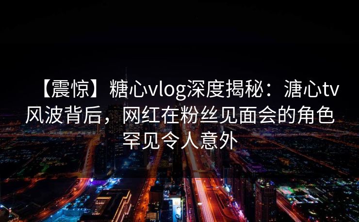【震惊】糖心vlog深度揭秘：溏心tv风波背后，网红在粉丝见面会的角色罕见令人意外