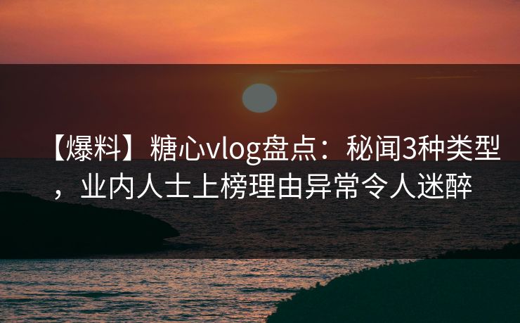 【爆料】糖心vlog盘点:秘闻3种类型,业内人士上榜理由异常令人迷醉