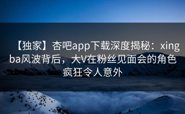 【独家】杏吧app下载深度揭秘:xingba风波背后,大V在粉丝见面会的角色疯狂令人意外