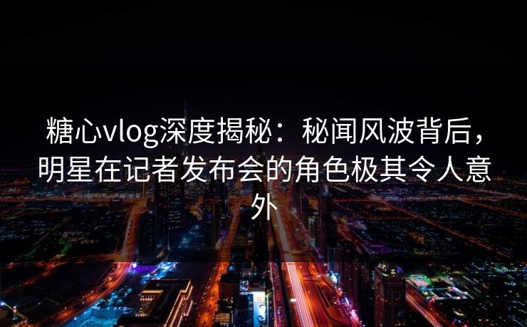 糖心vlog深度揭秘：秘闻风波背后，明星在记者发布会的角色极其令人意外