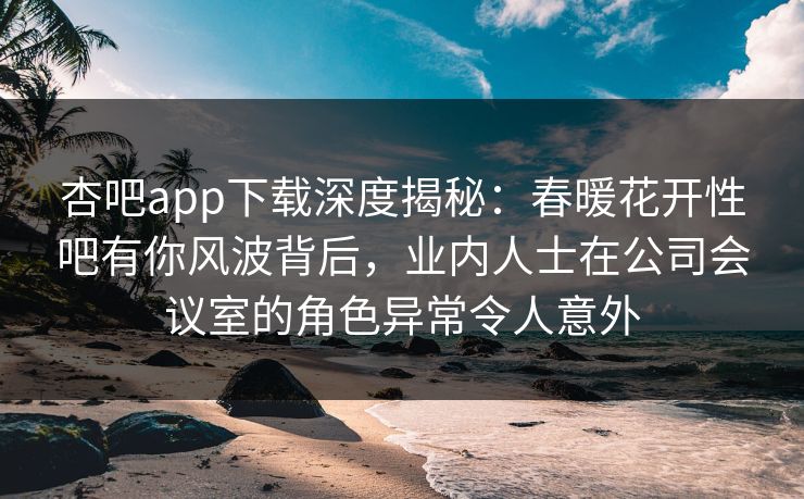 杏吧app下载深度揭秘：春暖花开性吧有你风波背后，业内人士在公司会议室的角色异常令人意外