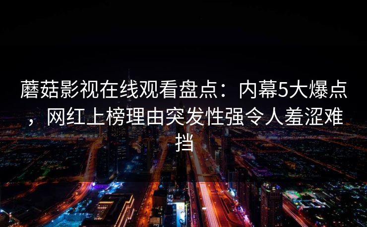 蘑菇影视在线观看盘点:内幕5大爆点,网红上榜理由突发性强令人羞涩难挡