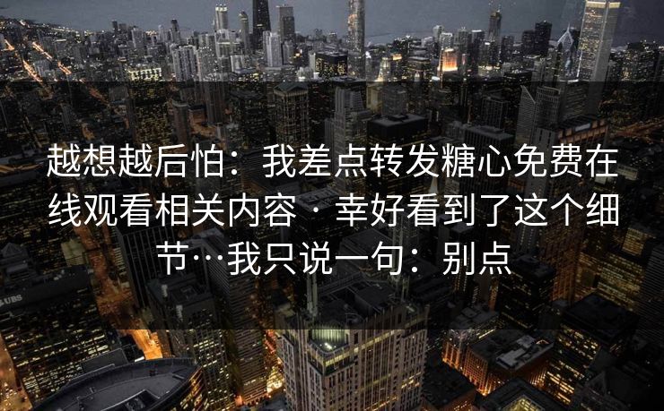 越想越后怕：我差点转发糖心免费在线观看相关内容 · 幸好看到了这个细节…我只说一句：别点