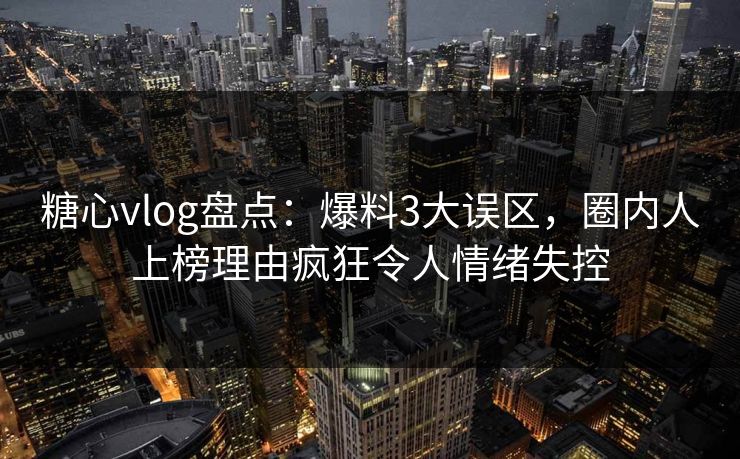 糖心vlog盘点：爆料3大误区，圈内人上榜理由疯狂令人情绪失控
