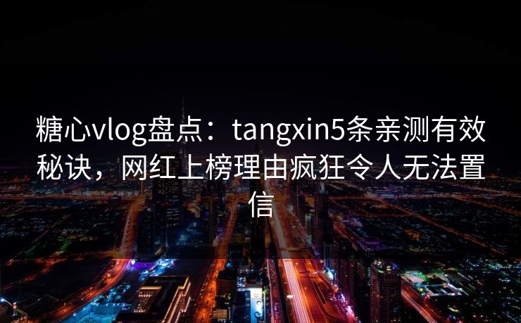 糖心vlog盘点：tangxin5条亲测有效秘诀，网红上榜理由疯狂令人无法置信