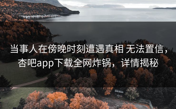当事人在傍晚时刻遭遇真相 无法置信，杏吧app下载全网炸锅，详情揭秘