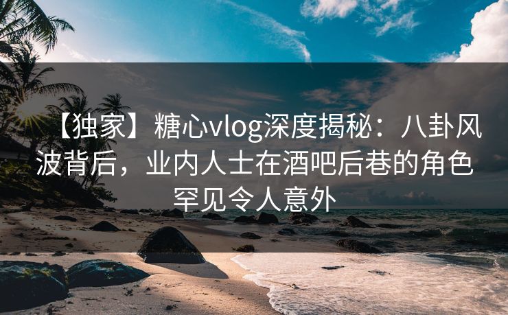 【独家】糖心vlog深度揭秘：八卦风波背后，业内人士在酒吧后巷的角色罕见令人意外