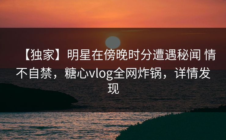 【独家】明星在傍晚时分遭遇秘闻 情不自禁，糖心vlog全网炸锅，详情发现