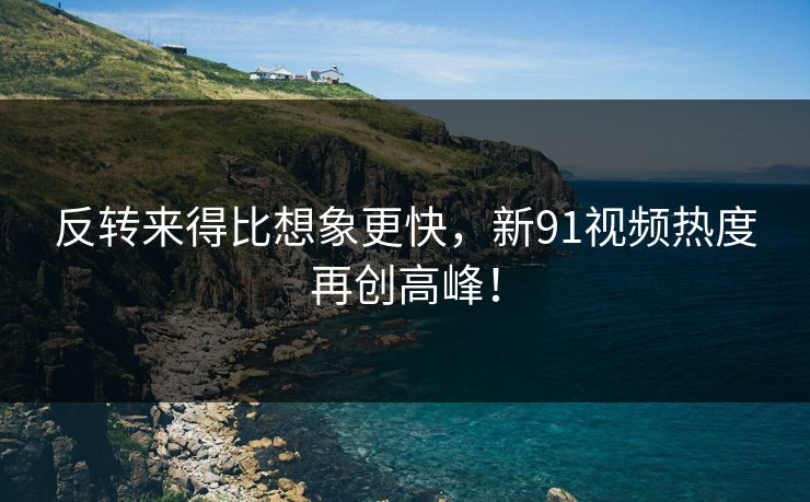 反转来得比想象更快,新91视频热度再创高峰!