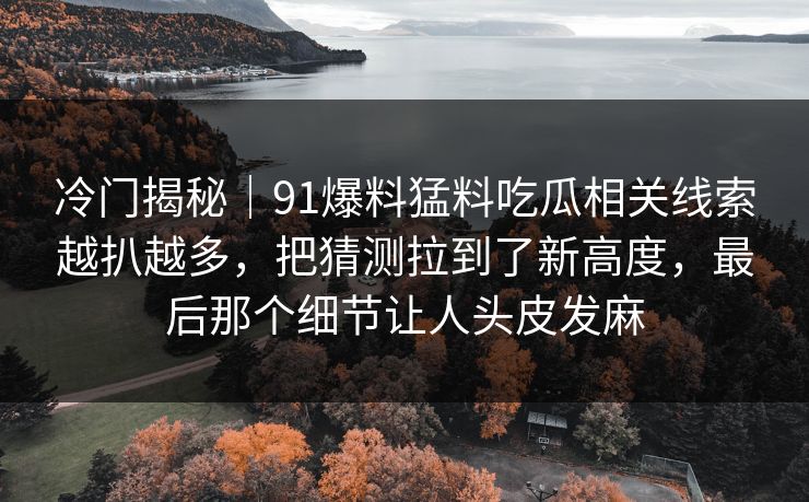 冷门揭秘|91爆料猛料吃瓜相关线索越扒越多,把猜测拉到了新高度,最后那个细节让人头皮发麻