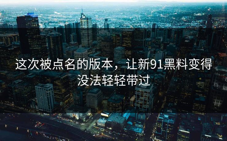 这次被点名的版本,让新91黑料变得没法轻轻带过