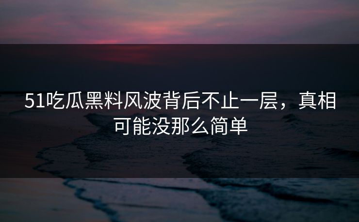 51吃瓜黑料风波背后不止一层，真相可能没那么简单