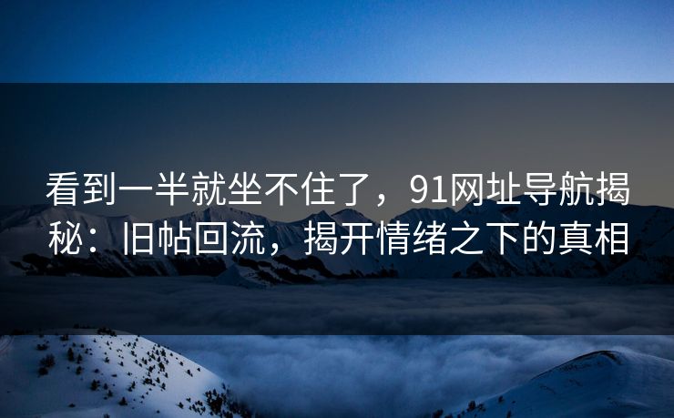看到一半就坐不住了,91网址导航揭秘:旧帖回流,揭开情绪之下的真相