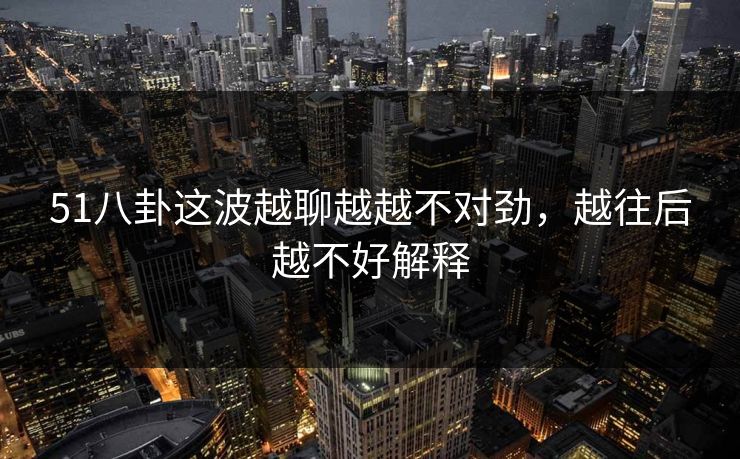 51八卦这波越聊越越不对劲,越往后越不好解释