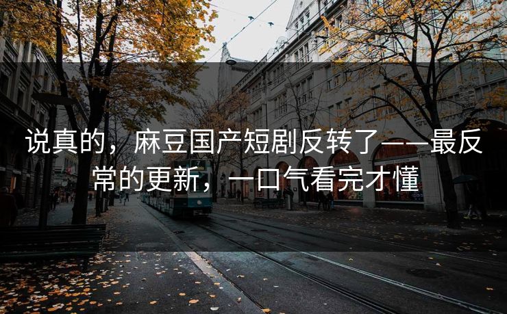说真的，麻豆国产短剧反转了——最反常的更新，一口气看完才懂