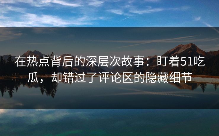 在热点背后的深层次故事:盯着51吃瓜,却错过了评论区的隐藏细节