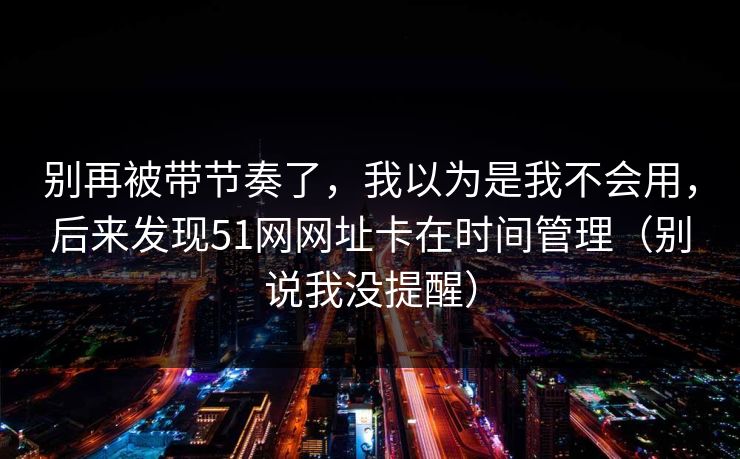 别再被带节奏了,我以为是我不会用,后来发现51网网址卡在时间管理(别说我没提醒)