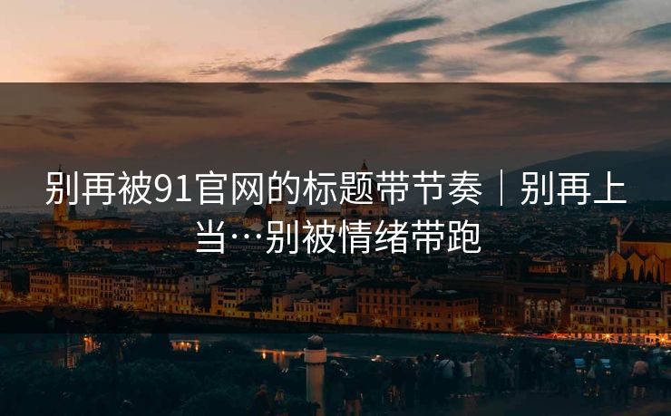 别再被91官网的标题带节奏｜别再上当…别被情绪带跑