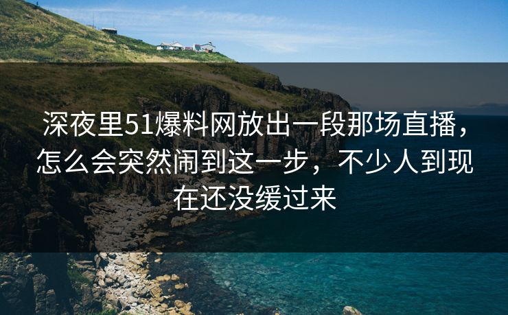 深夜里51爆料网放出一段那场直播,怎么会突然闹到这一步,不少人到现在还没缓过来 深夜里51爆料网放出一段那场直播,怎么会突然闹到这一步,不少人到现在还没缓过来