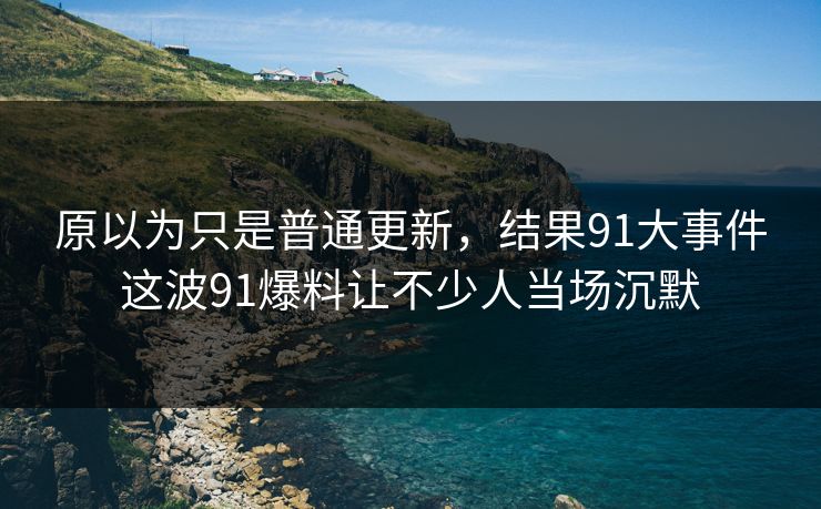 原以为只是普通更新,结果91大事件这波91爆料让不少人当场沉默