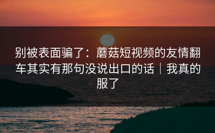 别被表面骗了:蘑菇短视频的友情翻车其实有那句没说出口的话|我真的服了