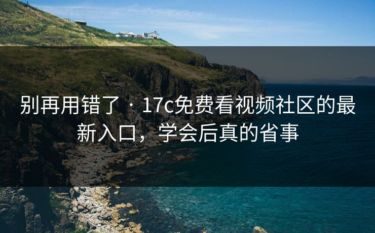 别再用错了 · 17c免费看视频社区的最新入口，学会后真的省事