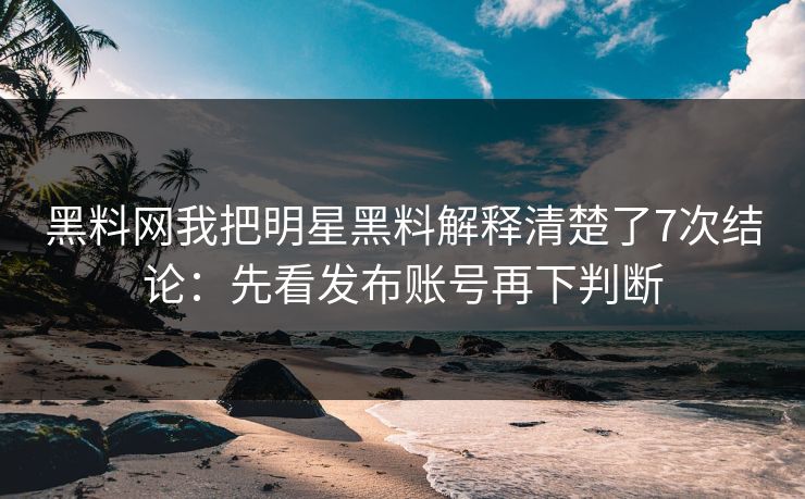 黑料网我把明星黑料解释清楚了7次结论:先看发布账号再下判断